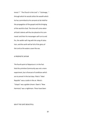 terest ? ' ' The Church is the Lord ' s " Exchange, ' '
through which he would utilize the wealth which
he has committed to his servants to be held for
the propagation of the gospel and the bringing
of the world to God. The time will come when
all God's talents will thus be placed at his com-
mand: and then his messengers will run to and
fro, the welkin will ring with the song of salva-
tion, and the earth will be full of the glory of
the Lord as the waters cover the sea.
A PROPHETIC AFFAIR
The fourth point of departure is in the fact
that this primitive Community was not a mere
experiment, but a forecast of conditions which
are to prevail in the last days. Plato's "Ideal
Republic" was a castle in the air. More's
"Utopia" was a golden dream. Owen's "New
Harmony" was a nightmare. There have been
68 AT THE GATE BEAUTIFUL
81
 