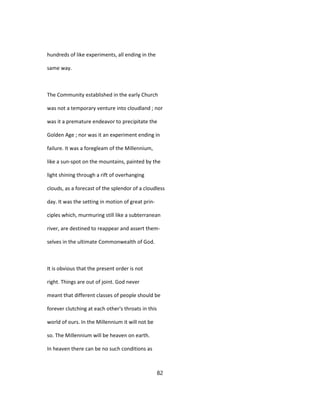 hundreds of like experiments, all ending in the
same way.
The Community established in the early Church
was not a temporary venture into cloudland ; nor
was it a premature endeavor to precipitate the
Golden Age ; nor was it an experiment ending in
failure. It was a foregleam of the Millennium,
like a sun-spot on the mountains, painted by the
light shining through a rift of overhanging
clouds, as a forecast of the splendor of a cloudless
day. It was the setting in motion of great prin-
ciples which, murmuring still like a subterranean
river, are destined to reappear and assert them-
selves in the ultimate Commonwealth of God.
It is obvious that the present order is not
right. Things are out of joint. God never
meant that different classes of people should be
forever clutching at each other's throats in this
world of ours. In the Millennium it will not be
so. The Millennium will be heaven on earth.
In heaven there can be no such conditions as
82
 