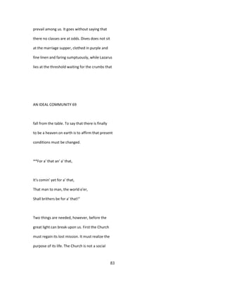 prevail among us. It goes without saying that
there no classes are at odds. Dives does not sit
at the marriage supper, clothed in purple and
fine linen and faring sumptuously, while Lazarus
lies at the threshold waiting for the crumbs that
AN IDEAL COMMUNITY 69
fall from the table. To say that there is finally
to be a heaven on earth is to affirm that present
conditions must be changed.
**For a' that an' a' that,
It's comin' yet for a' that,
That man to man, the world o'er,
Shall brithers be for a' that!"
Two things are needed, however, before the
great light can break upon us. First the Church
must regain its lost mission. It must realize the
purpose of its life. The Church is not a social
83
 