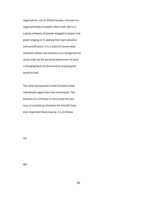 organization, not an Ethical Society, not even an
organized body of seekers after truth. Nor is it
a great company of people engaged in prayer and
psalm-singing or in seeking their own salvation
and sanctification. It is a Guild of consecrated
workmen whose sole business is to reorganize the
social order by the personal betterment of souls
in bringing them to Christ and so restoring the
world to God.
The other prerequisite is that Christians shall
individually regain their lost commission. The
business of a Christian is not to save his own
soul, or to build up character for himself, how-
ever important these may be. It is to follow
iA
40^
84
 