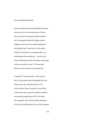 70 AT THE GATE BEAUTIFUL
Christ in the giving up of ever3rthing for the bet-
terment of men. The mind that was in Christ
Jesus must be in those who profess to follow
him. He emptied himself of his glory that he
might be servant of all. He had nothing which
he called his own. That Christ is in the world
to-day, the living Christ, the great leveler, not
leveling down but leveling up. ' ' He came not
to be ministered unto but to minister, and to give
his life a ransom for many."' The man who
bears the name of Christ must follow him.
To speak of ** giving a tithe," in this connec-
tion, is only another way of holding to the nine
tithes as our own. All that we have is his.
Give, therefore ; give thy penny or thy million,
as the case may be ; give time, talents, physical
and mental strength; give all! The man who
has caught the spirit of Christ holds nothing as
his own, but everything in trust until the moment
85
 