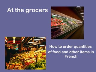 At the grocers
How to order quantities
of food and other items in
French
 