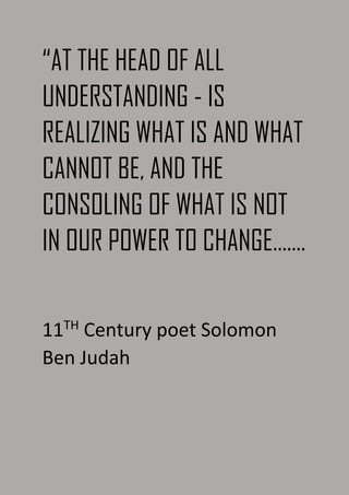 “AT THE HEAD OF ALL
UNDERSTANDING - IS
REALIZING WHAT IS AND WHAT
CANNOT BE, AND THE
CONSOLING OF WHAT IS NOT
IN OUR POWER TO CHANGE…….
11TH
Century poet Solomon
Ben Judah
 