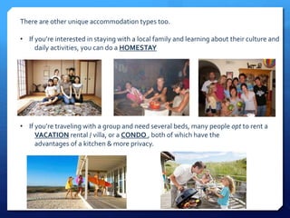There are other unique accommodation types too. 
• If you’re interested in staying with a local family and learning about their culture and 
daily activities, you can do a HOMESTAY 
• If you’re traveling with a group and need several beds, many people opt to rent a 
VACATION rental / villa, or a CONDO , both of which have the 
advantages of a kitchen & more privacy. 
 