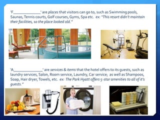 ’F______________' are places that visitors can go to, such as Swimming pools, 
Saunas, Tennis courts, Golf courses, Gyms, Spa etc. ex: “This resort didn’t maintain 
their facilities, so the place looked old.” 
’A_______________' are services & items that the hotel offers to its guests, such as 
laundry services, Salon, Room service, Laundry, Car service; as well as Shampoos, 
Soap, Hair dryer, Towels, etc. ex: The Park Hyatt offers 5-star amenities to all of it’s 
guests.” 
 
