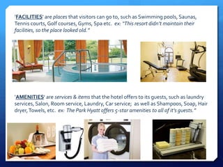 ’FACILITIES' are places that visitors can go to, such as Swimming pools, Saunas, 
Tennis courts, Golf courses, Gyms, Spa etc. ex: “This resort didn’t maintain their 
facilities, so the place looked old.” 
’AMENITIES' are services & items that the hotel offers to its guests, such as laundry 
services, Salon, Room service, Laundry, Car service; as well as Shampoos, Soap, Hair 
dryer, Towels, etc. ex: The Park Hyatt offers 5-star amenities to all of it’s guests.” 
 