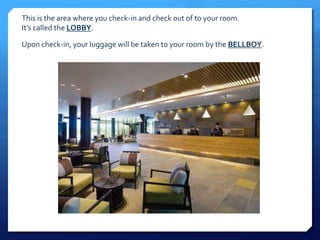 This is the area where you check-in and check out of to your room. 
It’s called the LOBBY. 
Upon check-in, your luggage will be taken to your room by the BELLBOY. 
 