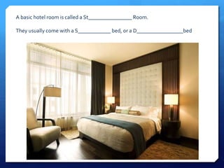 A basic hotel room is called a St________________ Room. 
They usually come with a S____________ bed, or a D_________________bed 
 