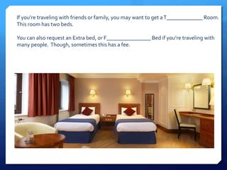 If you’re traveling with friends or family, you may want to get a T_____________ Room. 
This room has two beds. 
You can also request an Extra bed, or F________________ Bed if you’re traveling with 
many people. Though, sometimes this has a fee. 
 
