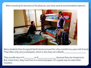 When traveling for business or for pleasure, you have several accommodation options. 
Many students from Europe & North America travel for a few months to a year with friends. 
They often only carry a backpack, which is why they are called B____________________ 
They usually stay in H_________ or G________________ because they are inexpensive. 
But, most times, they must live in a communal space. It’s a great way to meet other 
travelers. 
 
