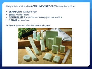 Many hotels provide a few COMPLIMENTARY (FREE) Amenities, such as 
• SHAMPOO to wash your hair 
• SOAP to smell fresh! 
• TOOTHPASTE & a toothbrush to keep your teeth white. 
• A COMB for your hair 
And most hotels will offer free bottles of water. 
 