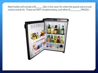 Most hotels will include a M______ Bar in the room for when the guests want to eat 
snacks and drink. These are NOT complimentary, and often O_________PRICED. 
 
