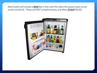Most hotels will include a MINI Bar in the room for when the guests want to eat 
snacks and drink. These are NOT complimentary, and often OVERPRICED. 
 