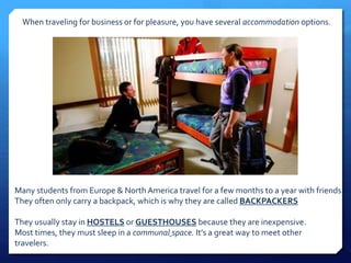 When traveling for business or for pleasure, you have several accommodation options. 
Many students from Europe & North America travel for a few months to a year with friends. 
They often only carry a backpack, which is why they are called BACKPACKERS 
They usually stay in HOSTELS or GUESTHOUSES because they are inexpensive. 
Most times, they must sleep in a communal space. It’s a great way to meet other 
travelers. 
 
