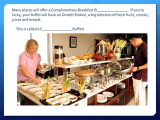 Many places will offer a Complimentary Breakfast B________________. If you’re 
lucky, your buffet will have an Omelet Station, a big selection of fresh fruits, cereals, 
juices and breads. 
This is called a C_______________ Buffett 
 