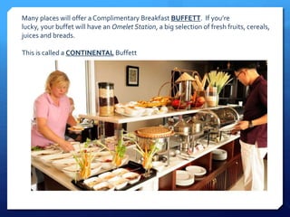 Many places will offer a Complimentary Breakfast BUFFETT. If you’re 
lucky, your buffet will have an Omelet Station, a big selection of fresh fruits, cereals, 
juices and breads. 
This is called a CONTINENTAL Buffett 
 