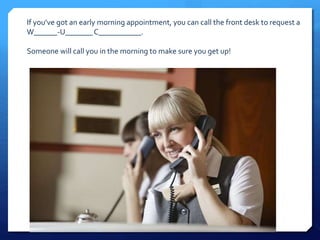 If you’ve got an early morning appointment, you can call the front desk to request a 
W______-U_______ C___________. 
Someone will call you in the morning to make sure you get up! 
 