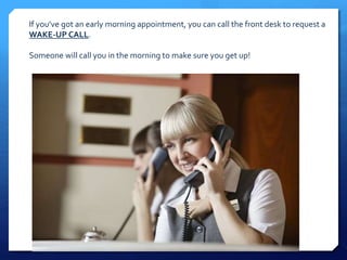 If you’ve got an early morning appointment, you can call the front desk to request a 
WAKE-UP CALL. 
Someone will call you in the morning to make sure you get up! 
 