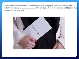 Most hotels have a Check-out time at noon-2pm. When you check-out, you will see a 
list of all of your CH_______________. This will be a list of all the services and food you’ve 
bought during your stay. 
 