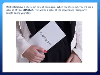 Most hotels have a Check-out time at noon-2pm. When you check-out, you will see a 
list of all of your CHARGES. This will be a list of all the services and food you’ve 
bought during your stay. 
 