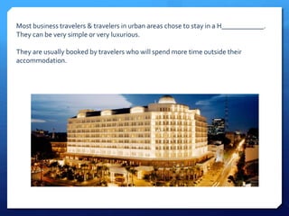 Most business travelers & travelers in urban areas chose to stay in a H____________. 
They can be very simple or very luxurious. 
They are usually booked by travelers who will spend more time outside their 
accommodation. 
 