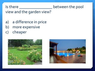 Is there ________________ between the pool 
view and the garden view? 
a) a difference in price 
b) more expensive 
c) cheaper 
 