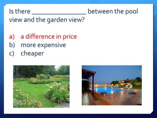 Is there ________________ between the pool 
view and the garden view? 
a) a difference in price 
b) more expensive 
c) cheaper 
 