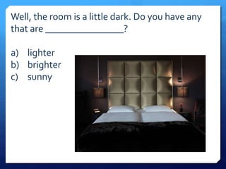 Well, the room is a little dark. Do you have any 
that are ________________? 
a) lighter 
b) brighter 
c) sunny 
 