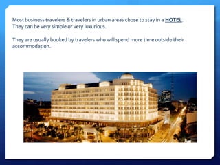 Most business travelers & travelers in urban areas chose to stay in a HOTEL. 
They can be very simple or very luxurious. 
They are usually booked by travelers who will spend more time outside their 
accommodation. 
 