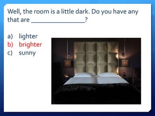 Well, the room is a little dark. Do you have any 
that are ________________? 
a) lighter 
b) brighter 
c) sunny 
 