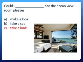 Could I ________________ see the ocean view 
room please? 
a) make a look 
b) take a see 
c) take a look 
 