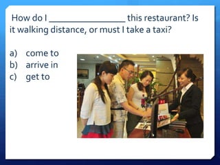 How do I ________________ this restaurant? Is 
it walking distance, or must I take a taxi? 
a) come to 
b) arrive in 
c) get to 
 