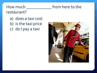 How much ____________ from here to the 
restaurant? 
a) does a taxi cost 
b) is the taxi price 
c) do I pay a taxi 
 