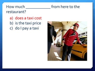 How much ____________ from here to the 
restaurant? 
a) does a taxi cost 
b) is the taxi price 
c) do I pay a taxi 
 