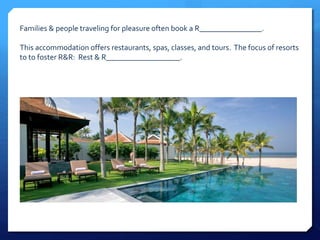 Families & people traveling for pleasure often book a R________________. 
This accommodation offers restaurants, spas, classes, and tours. The focus of resorts 
to to foster R&R: Rest & R___________________. 
 