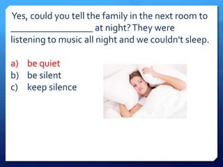 Yes, could you tell the family in the next room to 
_________________ at night? They were 
listening to music all night and we couldn't sleep. 
a) be quiet 
b) be silent 
c) keep silence 
 