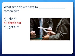What time do we have to ________________ 
tomorrow? 
a) check 
b) check out 
c) get out 
 