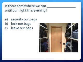 Is there somewhere we can ________________ 
until our flight this evening? 
a) security our bags 
b) lock our bags 
c) leave our bags 
