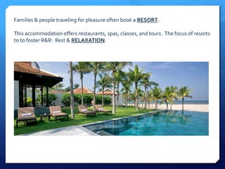 Families & people traveling for pleasure often book a RESORT. 
This accommodation offers restaurants, spas, classes, and tours. The focus of resorts 
to to foster R&R: Rest & RELAXATION. 
 