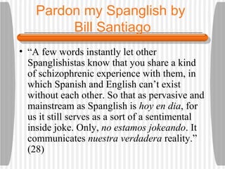 Pardon my Spanglish by  Bill Santiago “ A few words instantly let other Spanglishistas know that you share a kind of schizophrenic experience with them, in which Spanish and English can’t exist without each other. So that as pervasive and mainstream as Spanglish is  hoy en dia , for us it still serves as a sort of a sentimental inside joke. Only,  no estamos jokeando . It communicates  nuestra verdadera  reality.” (28) 