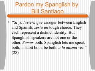 Pardon my Spanglish by  Bill Santiago “ Si yo tuviera que escoger  between English and Spanish,  seria un  tough choice. They each represent a distinct identity. But Spanghlish speakers are not one or the other.  Somos  both. Spanglish lets me speak both, inhabit both, be both,  a la misma vez .” (28) 