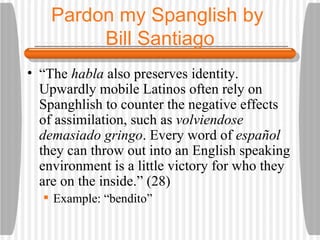 Pardon my Spanglish by  Bill Santiago “ The  habla  also preserves identity. Upwardly mobile Latinos often rely on Spanghlish to counter the negative effects of assimilation, such as  volviendose demasiado gringo . Every word of  espa ñ ol  they can throw out into an English speaking environment is a little victory for who they are on the inside.” (28) Example: “bendito” 