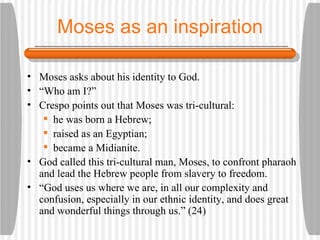 Moses as an inspiration Moses asks about his identity to God. “ Who am I?” Crespo points out that Moses was tri-cultural:  he was born a Hebrew;  raised as an Egyptian;  became a Midianite. God called this tri-cultural man, Moses, to confront pharaoh and lead the Hebrew people from slavery to freedom. “ God uses us where we are, in all our complexity and confusion, especially in our ethnic identity, and does great and wonderful things through us.” (24) 