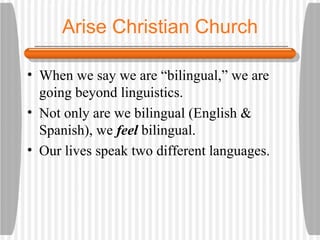 Arise Christian Church When we say we are “bilingual,” we are going beyond linguistics. Not only are we bilingual (English & Spanish), we  feel  bilingual. Our lives speak two different languages. 