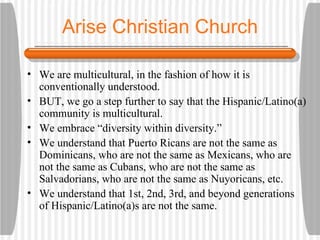 Arise Christian Church We are multicultural, in the fashion of how it is conventionally understood. BUT, we go a step further to say that the Hispanic/Latino(a) community is multicultural. We embrace “diversity within diversity.” We understand that Puerto Ricans are not the same as Dominicans, who are not the same as Mexicans, who are not the same as Cubans, who are not the same as Salvadorians, who are not the same as Nuyoricans, etc. We understand that 1st, 2nd, 3rd, and beyond generations of Hispanic/Latino(a)s are not the same. 