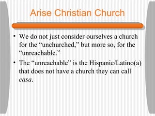 Arise Christian Church We do not just consider ourselves a church for the “unchurched,” but more so, for the “unreachable.” The “unreachable” is the Hispanic/Latino(a) that does not have a church they can call  casa . 