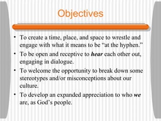 Objectives To create a time, place, and space to wrestle and engage with what it means to be “at the hyphen.” To be open and receptive to  hear  each other out, engaging in dialogue. To welcome the opportunity to break down some stereotypes and/or misconceptions about our culture. To develop an expanded appreciation to who  we  are, as God’s people. 