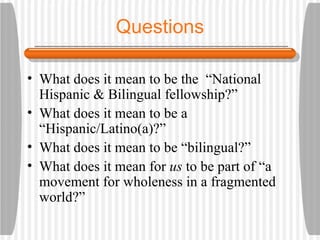 Questions What does it mean to be the  “National Hispanic & Bilingual fellowship?” What does it mean to be a “Hispanic/Latino(a)?” What does it mean to be “bilingual?” What does it mean for  us  to be part of “a movement for wholeness in a fragmented world?” 