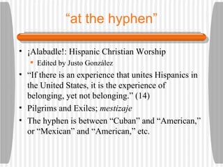 “ at the hyphen” ¡Alabadle!: Hispanic Christian Worship Edited by Justo Gonz á lez “ If there is an experience that unites Hispanics in the United States, it is the experience of belonging, yet not belonging.” (14) Pilgrims and Exiles;  mestizaje The hyphen is between “Cuban” and “American,” or “Mexican” and “American,” etc. 
