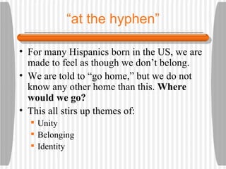 “ at the hyphen” For many Hispanics born in the US, we are made to feel as though we don’t belong. We are told to “go home,” but we do not know any other home than this.  Where would we go? This all stirs up themes of: Unity Belonging Identity 